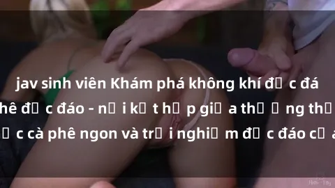 jav sinh viên Khám phá không khí độc đáo tại sex quán cà phê độc đáo - nơi kết hợp giữa thưởng thức cà phê ngon và trải nghiệm độc đáo của không gian sex shop.
