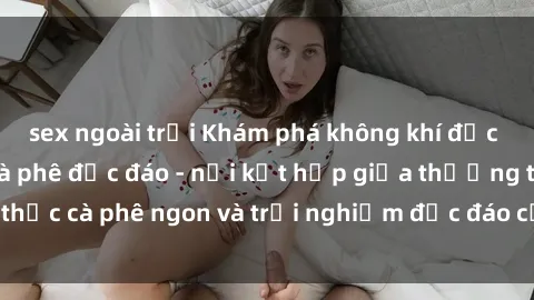 sex ngoài trời Khám phá không khí độc đáo tại sex quán cà phê độc đáo - nơi kết hợp giữa thưởng thức cà phê ngon và trải nghiệm độc đáo của không gian sex shop.