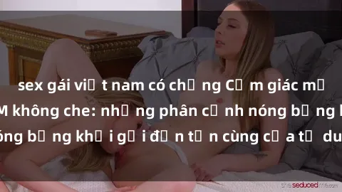 sex gái việt nam có chồng Cảm giác mạnh mẽ với sex BDSM không che: những phân cảnh nóng bỏng khơi gợi đến tận cùng của tư duy và cơ thể.