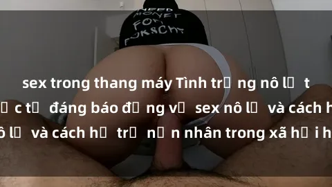 sex trong thang máy Tình trạng nô lệ tình dục: Những thực tế đáng báo động về sex nô lệ và cách hỗ trợ nạn nhân trong xã hội hiện nay