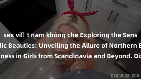sex việt nam không che Exploring the Sensual Charms of Nordic Beauties: Unveiling the Allure of Northern European Sexiness in Girls from Scandinavia and Beyond. Discover the Seductive Secrets of North