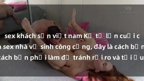 sex khách sạn việt nam Kể từ lần cuối cùng bạn thực hành sex nhà vệ sinh công cộng, đây là cách bạn phải làm để tránh rủi ro và tối ưu trải nghiệm.