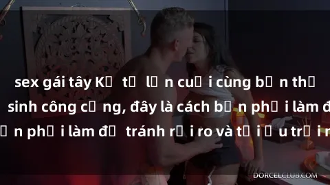 sex gái tây Kể từ lần cuối cùng bạn thực hành sex nhà vệ sinh công cộng, đây là cách bạn phải làm để tránh rủi ro và tối ưu trải nghiệm.