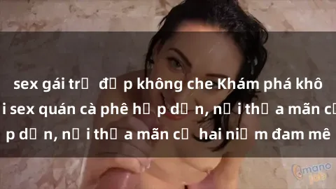 sex gái trẻ đẹp không che Khám phá không gian độc đáo tại sex quán cà phê hấp dẫn, nơi thỏa mãn cả hai niềm đam mê