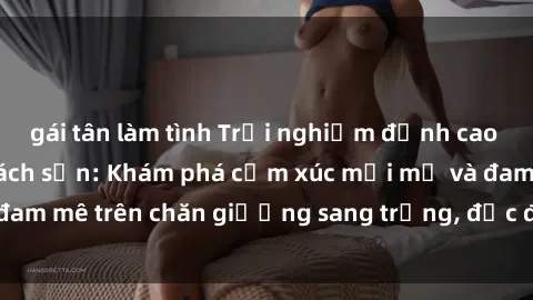 gái tân làm tình Trải nghiệm đỉnh cao tình yêu tại sex khách sạn: Khám phá cảm xúc mới mẻ và đam mê trên chăn giường sang trọng, độc đáo, không giới hạn.