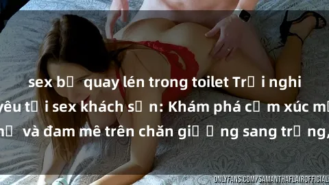 sex bị quay lén trong toilet Trải nghiệm đỉnh cao tình yêu tại sex khách sạn: Khám phá cảm xúc mới mẻ và đam mê trên chăn giường sang trọng, độc đáo, không giới hạn.