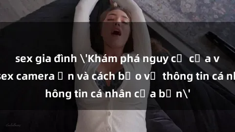 sex gia đình 'Khám phá nguy cơ của việc sử dụng sex camera ẩn và cách bảo vệ thông tin cá nhân của bạn'