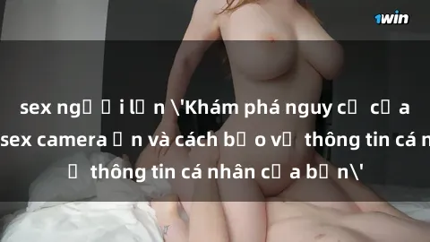 sex người lớn 'Khám phá nguy cơ của việc sử dụng sex camera ẩn và cách bảo vệ thông tin cá nhân của bạn'