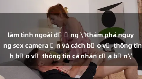 làm tình ngoài đường 'Khám phá nguy cơ của việc sử dụng sex camera ẩn và cách bảo vệ thông tin cá nhân của bạn'