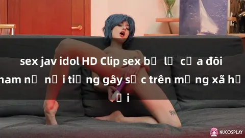sex jav idol HD Clip sex bị lộ của đôi nam nữ nổi tiếng gây sốc trên mạng xã hội
