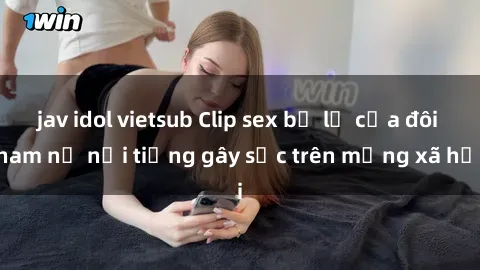jav idol vietsub Clip sex bị lộ của đôi nam nữ nổi tiếng gây sốc trên mạng xã hội