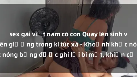 sex gái việt nam có con Quay lén sinh viên làm tình ngay trên giường trong kí túc xá - Khoảnh khắc nóng bỏng được ghi lại bí mật, khiến cả trường học xôn xao.