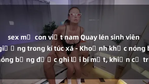 sex mẹ con việt nam Quay lén sinh viên làm tình ngay trên giường trong kí túc xá - Khoảnh khắc nóng bỏng được ghi lại bí mật, khiến cả trường học xôn xao.