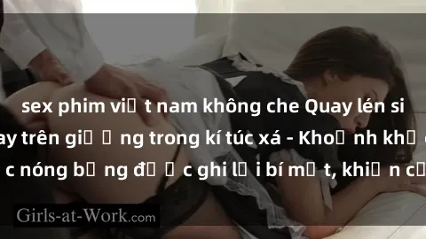 sex phim việt nam không che Quay lén sinh viên làm tình ngay trên giường trong kí túc xá - Khoảnh khắc nóng bỏng được ghi lại bí mật, khiến cả trường học xôn xao.