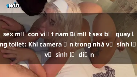 sex mẹ con việt nam Bí mật sex bị quay lén trong toilet: Khi camera ẩn trong nhà vệ sinh lộ diện