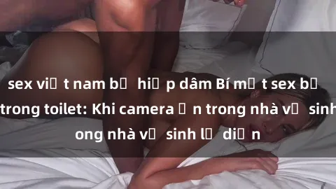 sex việt nam bị hiếp dâm Bí mật sex bị quay lén trong toilet: Khi camera ẩn trong nhà vệ sinh lộ diện