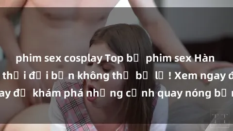 phim sex cosplay Top bộ phim sex Hàn Quốc hot nhất mọi thời đại bạn không thể bỏ lỡ! Xem ngay để khám phá những cảnh quay nóng bỏng, đầy nghẹt thở!