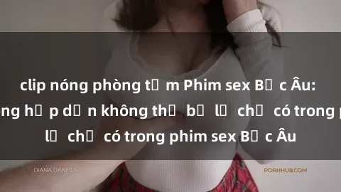 clip nóng phòng tắm Phim sex Bắc Âu: Những cảnh nóng hấp dẫn không thể bỏ lỡ chỉ có trong phim sex Bắc Âu
