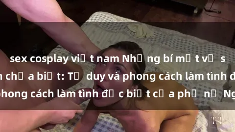 sex cosplay việt nam Những bí mật về sex gái Nga mà bạn chưa biết: Tư duy và phong cách làm tình đặc biệt của phụ nữ Nga