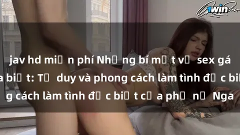 jav hd miễn phí Những bí mật về sex gái Nga mà bạn chưa biết: Tư duy và phong cách làm tình đặc biệt của phụ nữ Nga