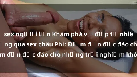 sex người lớn Khám phá vẻ đẹp tự nhiên và văn hóa đa dạng qua sex châu Phi: Điểm đến độc đáo cho những trải nghiệm khó quên