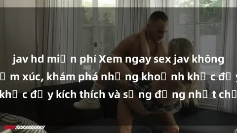 jav hd miễn phí Xem ngay sex jav không che để thỏa mãn cảm xúc, khám phá những khoảnh khắc đầy kích thích và sống động nhất chỉ trong click!