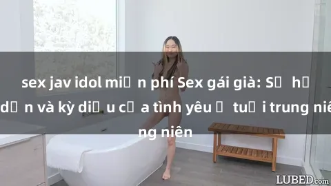 sex jav idol miễn phí Sex gái già: Sự hấp dẫn và kỳ diệu của tình yêu ở tuổi trung niên