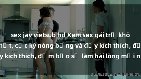 sex jav vietsub hd Xem sex gái trẻ không che hấp dẫn nhất, cực kỳ nóng bỏng và đầy kích thích, đảm bảo sẽ làm hài lòng mọi người!
