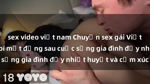 sex video việt nam Chuyện sex gái Việt có chồng: Những bí mật đằng sau cuộc sống gia đình đầy nhiệt huyết và cảm xúc