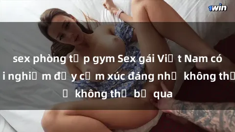 sex phòng tập gym Sex gái Việt Nam có con: Trải nghiệm đầy cảm xúc đáng nhớ không thể bỏ qua