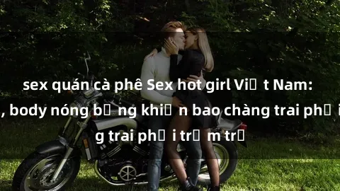 sex quán cà phê Sex hot girl Việt Nam: Mặt xinh, body nóng bỏng khiến bao chàng trai phải trầm trồ