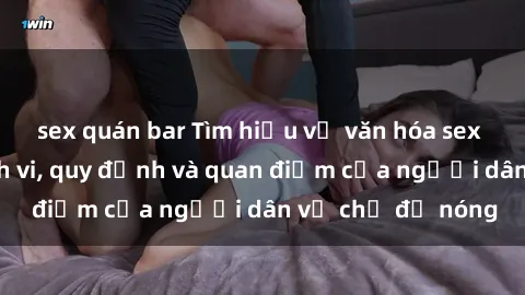 sex quán bar Tìm hiểu về văn hóa sex ở Việt Nam: Hành vi, quy định và quan điểm của người dân về chủ đề nóng