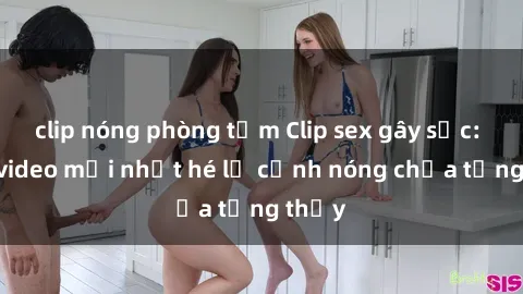 clip nóng phòng tắm Clip sex gây sốc: Loạt video mới nhất hé lộ cảnh nóng chưa từng thấy
