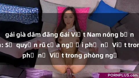 gái già dâm đãng Gái Việt Nam nóng bỏng khi làm tình: Sự quyến rũ của người phụ nữ Việt trong phòng ngủ