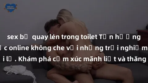 sex bị quay lén trong toilet Tận hưởng cuộc sống tình dục online không che với những trải nghiệm độc đáo và mới lạ. Khám phá cảm xúc mãnh liệt và thăng hoa cùng đối tác tại các trang web chuyên nghiệp