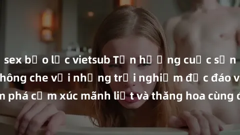 sex bạo lực vietsub Tận hưởng cuộc sống tình dục online không che với những trải nghiệm độc đáo và mới lạ. Khám phá cảm xúc mãnh liệt và thăng hoa cùng đối tác tại các trang web chuyên nghiệp.