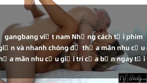 gangbang việt nam Những cách tải phim sex về máy đơn giản và nhanh chóng để thỏa mãn nhu cầu giải trí của bạn ngay tại nhà