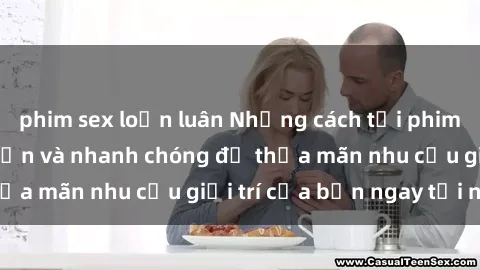 phim sex loạn luân Những cách tải phim sex về máy đơn giản và nhanh chóng để thỏa mãn nhu cầu giải trí của bạn ngay tại nhà
