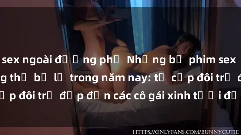 sex ngoài đường phố Những bộ phim sex JAV hot nhất không thể bỏ lỡ trong năm nay: từ cặp đôi trẻ đẹp đến các cô gái xinh tươi đầy sức hút.
