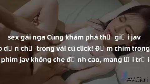 sex gái nga Cùng khám phá thế giới jav không che siêu hấp dẫn chỉ trong vài cú click! Đắm chìm trong những bộ phim jav không che đỉnh cao, mang lại trải nghiệm thú vị và đầy kích thích.