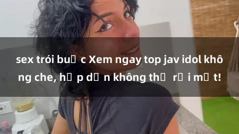 sex trói buộc Xem ngay top jav idol không che, hấp dẫn không thể rời mắt!