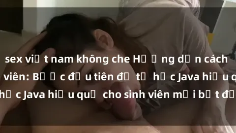 sex việt nam không che Hướng dẫn cách học Java cho sinh viên: Bước đầu tiên để tự học Java hiệu quả cho sinh viên mới bắt đầu là gì?
