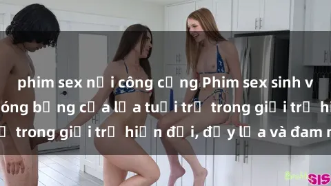 phim sex nơi công cộng Phim sex sinh viên: Câu chuyện nóng bỏng của lứa tuổi trẻ trong giới trẻ hiện đại, đầy lửa và đam mê