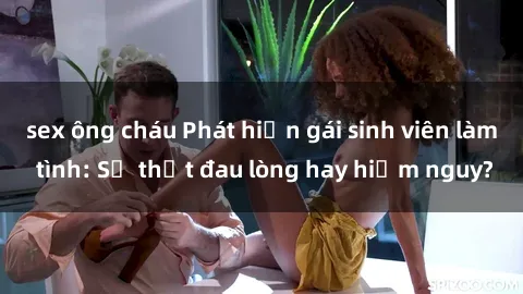 sex ông cháu Phát hiện gái sinh viên làm tình: Sự thật đau lòng hay hiểm nguy?