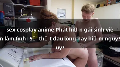 sex cosplay anime Phát hiện gái sinh viên làm tình: Sự thật đau lòng hay hiểm nguy?