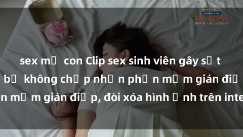 sex mẹ con Clip sex sinh viên gây sốt mạng xã hội: Tuyên bố không chấp nhận phần mềm gián điệp, đòi xóa hình ảnh trên internet