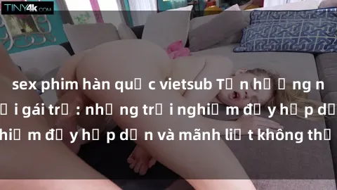sex phim hàn quốc vietsub Tận hưởng niềm vui của sex với gái trẻ: những trải nghiệm đầy hấp dẫn và mãnh liệt không thể bỏ lỡ