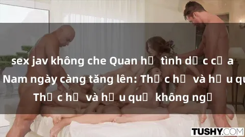 sex jav không che Quan hệ tình dục của nữ sinh Việt Nam ngày càng tăng lên: Thực hư và hậu quả không ngờ