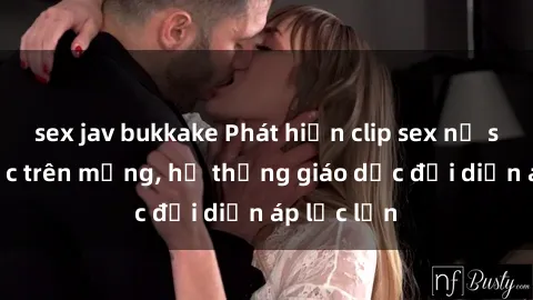 sex jav bukkake Phát hiện clip sex nữ sinh gây sốc trên mạng, hệ thống giáo dục đối diện áp lực lớn