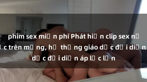 phim sex miễn phí Phát hiện clip sex nữ sinh gây sốc trên mạng, hệ thống giáo dục đối diện áp lực lớn